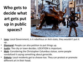 Who gets to
decide what
art gets put
up in public
spaces?
• Levy: Local Government, is it rebellious or Anti-state, they wouldn’t put it
up.
• Diamond: People can also petition to put things up.
• Justin: The city or town decides. LOCATION is important.
• Moh: Considering the Christopher Columbus statue, some people
vandalized it saying something about genocide.
• Dakota: Local residents get to choose too. They can protest or promote
different art in their hood.
 