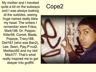 My mother and I traveled
quite a bit on the subways
and I was always looking
at the outsides, seeing
huge names really blew
my head. The writers I
remember were Fritos,
Mark198, Dr. Pepper,
Killer56, Comet, Blade,
Popeye, Tracy168,
Deli167 (who was Ban2),
Lee, Seen, Pjay,P-nut2,
Medisco92 and my idol
Mitch77. That’s what
really inspired me to get
deeper into graffiti

Cope2

 