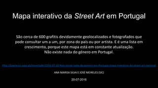 http://expresso.sapo.pt/sociedade/2016-07-20-Nao-existe-nada-do-genero-em-Portugal-mapa-interativo-da-street-art-nacional
ANA MARISA SILVA E JOSÉ MEIRELES (SIC)
20-07-2016
Mapa interativo da Street Art em Portugal
São cerca de 600 grafitis devidamente geolocalizados e fotografados que
pode consultar um a um, por zona do país ou por artista. E é uma lista em
crescimento, porque este mapa está em constante atualização.
Não existe nada do género em Portugal.
 