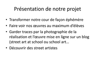 Présentation de notre projet
• Transformer notre cour de façon éphémère
• Faire voir nos œuvres au maximum d’élèves
• Garder traces par la photographie de la
réalisation et l’œuvre mise en ligne sur un blog
(street art at school ou school art…
• Découvrir des street artistes
 