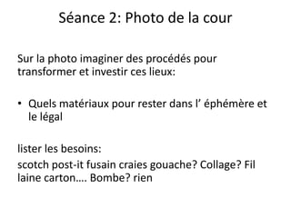 Séance 2: Photo de la cour
Sur la photo imaginer des procédés pour
transformer et investir ces lieux:
• Quels matériaux pour rester dans l’ éphémère et
le légal
lister les besoins:
scotch post-it fusain craies gouache? Collage? Fil
laine carton…. Bombe? rien
 