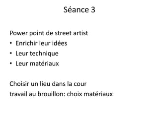 Séance 3
Power point de street artist
• Enrichir leur idées
• Leur technique
• Leur matériaux
Choisir un lieu dans la cour
travail au brouillon: choix matériaux
 