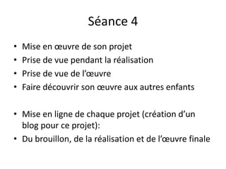 Séance 4
• Mise en œuvre de son projet
• Prise de vue pendant la réalisation
• Prise de vue de l’œuvre
• Faire découvrir son œuvre aux autres enfants
• Mise en ligne de chaque projet (création d’un
blog pour ce projet):
• Du brouillon, de la réalisation et de l’œuvre finale
 