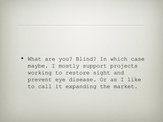 • What are you? Blind? In which case
  maybe. I mostly support projects
  working to restore sight and
  prevent eye disease. Or as I like
  to call it expanding the market.
 