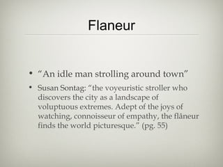 Flaneur


• “An idle man strolling around town”
• Susan Sontag: “the voyeuristic stroller who
  discovers the city as a landscape of
  voluptuous extremes. Adept of the joys of
  watching, connoisseur of empathy, the flâneur
  finds the world picturesque.” (pg. 55)
 