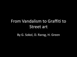 From Vandalism to Graffiti to
Street art
By G. Sokol, D. Rarog, H. Green
 