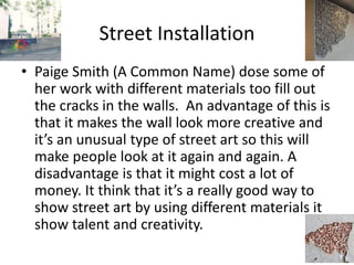 Street Installation
• Paige Smith (A Common Name) dose some of
her work with different materials too fill out
the cracks in the walls. An advantage of this is
that it makes the wall look more creative and
it’s an unusual type of street art so this will
make people look at it again and again. A
disadvantage is that it might cost a lot of
money. It think that it’s a really good way to
show street art by using different materials it
show talent and creativity.
 