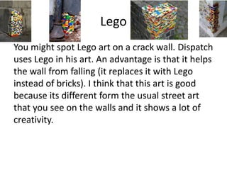 Lego
You might spot Lego art on a crack wall. Dispatch
uses Lego in his art. An advantage is that it helps
the wall from falling (it replaces it with Lego
instead of bricks). I think that this art is good
because its different form the usual street art
that you see on the walls and it shows a lot of
creativity.
 