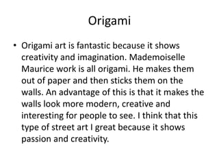 Origami
• Origami art is fantastic because it shows
creativity and imagination. Mademoiselle
Maurice work is all origami. He makes them
out of paper and then sticks them on the
walls. An advantage of this is that it makes the
walls look more modern, creative and
interesting for people to see. I think that this
type of street art I great because it shows
passion and creativity.
 