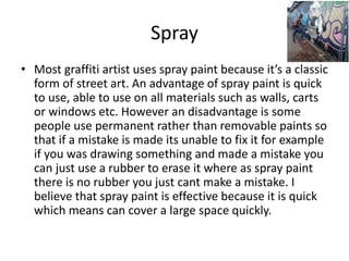 Spray
• Most graffiti artist uses spray paint because it’s a classic
form of street art. An advantage of spray paint is quick
to use, able to use on all materials such as walls, carts
or windows etc. However an disadvantage is some
people use permanent rather than removable paints so
that if a mistake is made its unable to fix it for example
if you was drawing something and made a mistake you
can just use a rubber to erase it where as spray paint
there is no rubber you just cant make a mistake. I
believe that spray paint is effective because it is quick
which means can cover a large space quickly.
 