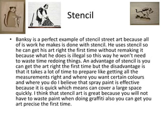 Stencil
• Banksy is a perfect example of stencil street art because all
of is work he makes is done with stencil. He uses stencil so
he can get his art right the first time without remaking it
because what he does is illegal so this way he won’t need
to waste time redoing things. An advantage of stencil is you
can get the art right the first time but the disadvantage is
that it takes a lot of time to prepare like getting all the
measurements right and where you want certain colours
and where you do I believe that spray paint is effective
because it is quick which means can cover a large space
quickly. I think that stencil art is great because you will not
have to waste paint when doing graffiti also you can get you
art precise the first time.
 