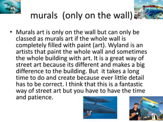 murals (only on the wall)
• Murals art is only on the wall but can only be
classed as murals art if the whole wall is
completely filled with paint (art). Wyland is an
artists that paint the whole wall and sometimes
the whole building with art. It is a great way of
street art because its different and makes a big
difference to the building. But it takes a long
time to do and create because ever little detail
has to be correct. I think that this is a fantastic
way of street art but you have to have the time
and patience.
 