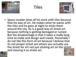 Tiles
• Space invader dose all his work with tiles because
that his way of art. He makes what he wants with
the tiles and he goes at night to sticks them
around the city. Its is a good way of street art
because nothing is getting damaged or ruined.
But the disadvantage is that it takes a really long
time to make and design and create. Personally I
do not like this form of art because I believe that
its not proper street are where you actually use
the street for art not just sticking art on the street
and classing it as street art.
 