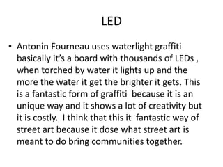 LED
• Antonin Fourneau uses waterlight graffiti
basically it’s a board with thousands of LEDs ,
when torched by water it lights up and the
more the water it get the brighter it gets. This
is a fantastic form of graffiti because it is an
unique way and it shows a lot of creativity but
it is costly. I think that this it fantastic way of
street art because it dose what street art is
meant to do bring communities together.
 