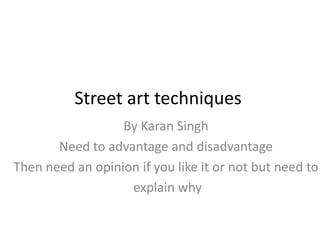 Street art techniques
By Karan Singh
Need to advantage and disadvantage
Then need an opinion if you like it or not but need to
explain why
 