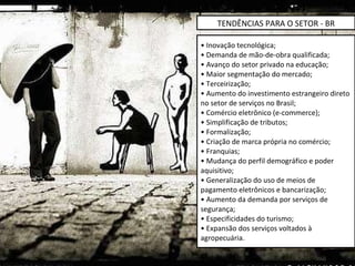 •  Inovação tecnológica; • Demanda de mão-de-obra qualificada; • Avanço do setor privado na educação; • Maior segmentação do mercado; • Terceirização; • Aumento do investimento estrangeiro direto no setor de serviços no Brasil; • Comércio eletrônico (e-commerce); • Simplificação de tributos; • Formalização; • Criação de marca própria no comércio; • Franquias; • Mudança do perfil demográfico e poder aquisitivo; • Generalização do uso de meios de pagamento eletrônicos e bancarização; • Aumento da demanda por serviços de segurança; • Especificidades do turismo; • Expansão dos serviços voltados à agropecuária. TENDÊNCIAS PARA O SETOR - BR 