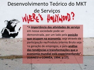 Desenvolvimento Teórico do MKT de Serviços “ A   importância das atividades de serviço   em nossa sociedade pode ser demonstrada, por um lado pela  posição que ocupam na economia , seja através da participação no Produto Interno Bruto seja na geração de empregos, e pela  análise das tendências e transformações que a economia mundial está experimentando ”. (GIANESI e CORRÊA, 1994. p.17).  