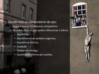 Estudo com os compradores de aço: Preço  é central no processo competitivo Há outros fatores que podem diferenciar a oferta: Qualidade; Atendimento de pedidos urgentes; Assistência técnica; Tradição; Tempo de entrega; Quantidade mínima por pedido. 