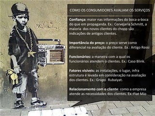 COMO OS CONSUMIDORES AVALIAM OS SERVIÇOS Confiança:  maior nas informações do boca-a-boca do que em propaganda. Ex.: Cervejaria Schmitt, a maioria  dos novos clientes do chopp são indicações de antigos clientes. Importância do preço:  o preço serve como   diferencial na avaliação do cliente. Ex.: Artigo Rossi Funcionários:  a maneira com a qual os funcionários atendem o clientes. Ex.: Caso Blink. Fatores visíveis:  as instalações, o lugar, infra estrutura é levada em consideração na avaliação dos clientes. Ex.: Grupo  Rubaiyat. Relacionamento com o cliente : como a empresa atende as necessidades dos clientes. Ex.:Fiat Mio  