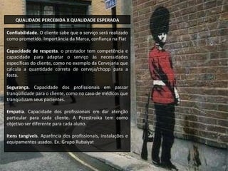 Confiabilidade.  O cliente sabe que o serviço será realizado como prometido. Importância da Marca,  confiança na Fiat Capacidade de resposta . o prestador tem competência e capacidade para adaptar o serviço às necessidades específicas do cliente, como no exemplo da Cervejaria que calcula a quantidade correta de cerveja/chopp para a festa. Segurança.  Capacidade dos profissionais em passar tranqüilidade para o cliente, como no caso de médicos que tranqüilizam seus pacientes. Empatia . Capacidade dos profissionais em dar atenção particular para cada cliente. A Perestroika tem como objetivo ser diferente para cada aluno. Itens tangíveis . Aparência dos profissionais, instalações e equipamentos usados. Ex.:Grupo Rubaiyat  QUALIDADE PERCEBIDA X QUALIDADE ESPERADA 