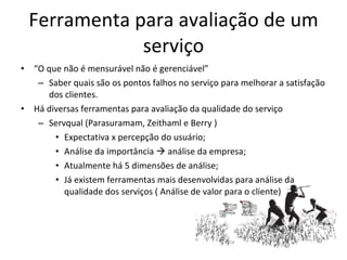 Ferramenta para avaliação de um serviço “ O que não é mensurável não é gerenciável” Saber quais são os pontos falhos no serviço para melhorar a satisfação dos clientes. Há diversas ferramentas para avaliação da qualidade do serviço Servqual (Parasuramam, Zeithaml e Berry )  Expectativa x percepção do usuário; Análise da importância    análise da empresa; Atualmente há 5 dimensões de análise; Já existem ferramentas mais desenvolvidas para análise da qualidade dos serviços ( Análise de valor para o cliente) 