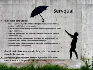 Servqual Dimensões para análise: Itens Tangíveis: importância das instalações físicas, equipamentos, pessoal e materiais de comunicação; Confiabilidade: capacidade para prestar o serviço prometido de forma segura e acurada; Presteza: quando há a boa vontade para servir o usuário e fornecer atendimento ágil; Garantias: que é o conhecimento e cortesia dos funcionários e sua habilidade para inspirar credibilidade e confiança;  Empatia: sendo esta a consideração e atenção individualizada que a empresa presta a seu usuário.  Questionário deve ser montado de acordo com a área de atuação da empresa Sabendo os pontos fortes e fracos é possível direcionar investimentos onde gerará mais retorno. 