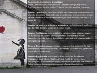 Recomendações melhorar a qualidade:  Ouvir, Confiabilidade, Serviço básico, Design do serviço, Reparação, Surpreender os clientes, Justiça, Pesquisa com funcionários, Liderança. Padrões rigorosos:  Os padrões estabelecidos devem ser apropriadamente altos. Se diferenciar desenvolvendo um sistema de entrega melhor e mais rápido. Existem três níveis de diferenciação: confiabilidade, resiliência e inovação. Serviços de suporte e assistência ao produto:  confiabilidade, freqüência dos defeitos, demora, segurança e custos extras. Serviços facilitadores  como instalação, treinamento de pessoal, serviços de manutenção e reparo, e financiamentos, o que amplia o valor.  Exemplos: garantia, vistoria de qualidade, prazos de entrega garantidos, condições especiais. Sistema de monitoramento:  avaliam regularmente o desempenho das concorrentes como delas próprias. Voice of the customer (VOC) mensures, compradores misteriosos Serviço de pós venda:  atendimento ás reclamações dos clientes.  Propaganda boca a boca negativa afetará muito. Os clientes cujas reclamações são resolvidas de modo satisfatório acabam se tornando mais fieis a empresa de que aqueles que nunca ficaram insatisfeitos.  