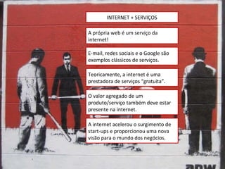 INTERNET + SERVIÇOS A própria web é um serviço da internet! E-mail, redes sociais e o Google são exemplos clássicos de serviços. Teoricamente, a internet é uma prestadora de serviços “gratuita”. O valor agregado de um produto/serviço também deve estar presente na internet. A internet acelerou o surgimento de start-ups e proporcionou uma nova visão para o mundo dos negócios. 