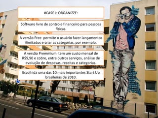 #CASE1: ORGANIZZE: Software livre de controle financeiro para pessoas físicas. A versão Free  permite o usuário fazer lançamentos ilimitados e criar as categorias, por exemplo. A versão Premmium  tem um custo mensal de R$9,90 e cobre, entre outros serviços, análise de evolução de despesas, receitas e categorias. Escolhida uma das 10 mais importantes Start Up brasileiras de 2010. 