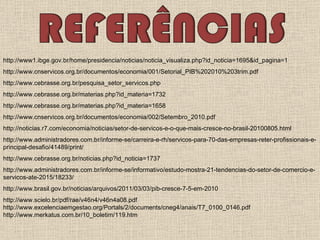 http://www1.ibge.gov.br/home/presidencia/noticias/noticia_visualiza.php?id_noticia=1695&id_pagina=1 http://www.cnservicos.org.br/documentos/economia/001/Setorial_PIB%202010%203trim.pdf  http://www.cebrasse.org.br/pesquisa_setor_servicos.php http://www.cebrasse.org.br/materias.php?id_materia=1732  http://www.cebrasse.org.br/materias.php?id_materia=1658  http://www.cnservicos.org.br/documentos/economia/002/Setembro_2010.pdf  http://noticias.r7.com/economia/noticias/setor-de-servicos-e-o-que-mais-cresce-no-brasil-20100805.html  http://www.administradores.com.br/informe-se/carreira-e-rh/servicos-para-70-das-empresas-reter-profissionais-e-principal-desafio/41489/print/  http://www.cebrasse.org.br/noticias.php?id_noticia=1737  http://www.administradores.com.br/informe-se/informativo/estudo-mostra-21-tendencias-do-setor-de-comercio-e-servicos-ate-2015/18233/  http://www.brasil.gov.br/noticias/arquivos/2011/03/03/pib-cresce-7-5-em-2010 http://www.scielo.br/pdf/rae/v46n4/v46n4a08.pdf http://www.excelenciaemgestao.org/Portals/2/documents/cneg4/anais/T7_0100_0146.pdf http://www.merkatus.com.br/10_boletim/119.htm 