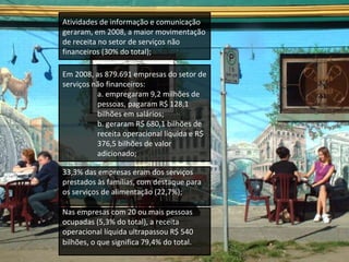 Atividades de informação e comunicação geraram, em 2008, a maior movimentação de receita no setor de serviços não financeiros (30% do total); Em 2008, as 879.691 empresas do setor de serviços não financeiros:  a. empregaram 9,2 milhões de pessoas, pagaram R$ 128,1 bilhões em salários; b. geraram R$ 680,1 bilhões de receita operacional líquida e R$ 376,5 bilhões de valor adicionado; 33,3% das empresas eram dos serviços prestados às famílias, com destaque para os serviços de alimentação (22,7%); Nas empresas com 20 ou mais pessoas ocupadas (5,3% do total), a receita operacional líquida ultrapassou R$ 540 bilhões, o que significa 79,4% do total .  