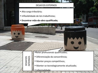 Alta carga tributária; Inflexibilidade de leis trabalhistas; Encontrar mão-de-obra qualificada; Reter profissionais qualificados; Diferenciação da concorrência; Manter preços competitivos; Manter-se tecnologicamente atualizado; Informalidade; DESAFIOS EXTERNOS DESAFIOS INTERNOS 