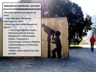 Recorde histórico em agosto de 2010; Segmento que mais gerou empregos em 2010; Áreas que mais contrataram em agosto:  Tecnologia da Informação, Administração de Imóveis, Alojamento e Alimentação, Ensino, Transporte e Comunicação, Serviços Médicos e Odontológicos e Instituições Financeiras; Maior média salarial do setor privado . GERAÇÃO DE EMPREGOS- SERVIÇOS 