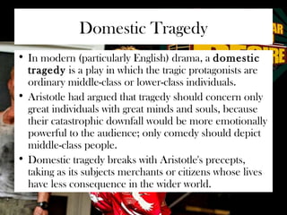 Domestic Tragedy 
• In modern (particularly English) drama, a domestic 
tragedy is a play in which the tragic protagonists are 
ordinary middle-class or lower-class individuals. 
• Aristotle had argued that tragedy should concern only 
great individuals with great minds and souls, because 
their catastrophic downfall would be more emotionally 
powerful to the audience; only comedy should depict 
middle-class people. 
• Domestic tragedy breaks with Aristotle's precepts, 
taking as its subjects merchants or citizens whose lives 
have less consequence in the wider world. 
 