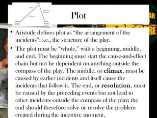Plot 
• Aristotle defines plot as “the arrangement of the 
incidents”: i.e., the structure of the play. 
• The plot must be “whole,” with a beginning, middle, 
and end. The beginning must start the cause-and-effect 
chain but not be dependent on anything outside the 
compass of the play. The middle, or climax, must be 
caused by earlier incidents and itself cause the 
incidents that follow it. The end, or resolution, must 
be caused by the preceding events but not lead to 
other incidents outside the compass of the play; the 
end should therefore solve or resolve the problem 
created during the incentive moment. 
 