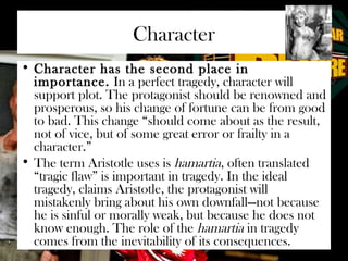 Character 
• Character has the second place in 
importance. In a perfect tragedy, character will 
support plot. The protagonist should be renowned and 
prosperous, so his change of fortune can be from good 
to bad. This change “should come about as the result, 
not of vice, but of some great error or frailty in a 
character.” 
• The term Aristotle uses is hamartia, often translated 
“tragic flaw” is important in tragedy. In the ideal 
tragedy, claims Aristotle, the protagonist will 
mistakenly bring about his own downfall—not because 
he is sinful or morally weak, but because he does not 
know enough. The role of the hamartia in tragedy 
comes from the inevitability of its consequences. 
 
