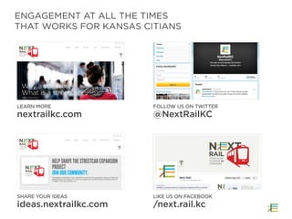 ENGAGEMENT AT ALL THE TIMES
THAT WORKS FOR KANSAS CITIANS
LEARN MORE
nextrailkc.com
FOLLOW US ON TWITTER
@NextRailKC
SHARE YOUR IDEAS
ideas.nextrailkc.com
LIKE US ON FACEBOOK
/next.rail.kc
 