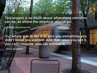 This project is as much about what these corridors
can be, as where the streetcar should go.
A STREETCAR ADVOCATE
Our whole role in life is to give you something you
didn't know you wanted. And then once you get it,
you can't imagine your life without it.
APPLE ENGINEER
 