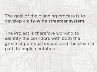 The goal of the planning process is to
develop a city-wide streetcar system.
The Project is therefore working to
identify the corridors with both the
greatest potential impact and the clearest
path to implementation.
 