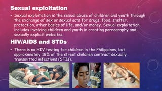 Sexual exploitation
• Sexual exploitation is the sexual abuse of children and youth through
the exchange of sex or sexual acts for drugs, food, shelter,
protection, other basics of life, and/or money. Sexual exploitation
includes involving children and youth in creating pornography and
sexually explicit websites.
HIV/AIDS and STDs
• There is no HIV testing for children in the Philippines, but
approximately 18% of the street children contract sexually
transmitted infections (STIs).
 
