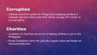 Corruption
• Children are often jailed for things such as playing cards on a
sidewalk and held there until their family can pay off a bribe to
corrupt police.
Charities
• A number of charities are active in helping children in jail in the
Philippines.
• Preda Foundation visits the jails on a regular basis and hands out
food and medicines.
 