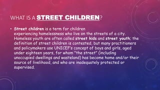 WHAT IS A STREET CHILDREN?
• Street children is a term for children
experiencing homelessness who live on the streets of a city.
Homeless youth are often called street kids and street youth; the
definition of street children is contested, but many practitioners
and policymakers use UNICEF’s concept of boys and girls, aged
under eighteen years, for whom "the street" (including
unoccupied dwellings and wasteland) has become home and/or their
source of livelihood, and who are inadequately protected or
supervised.
 