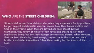 WHO ARE THE STREET CHILDREN?
Street children are those children who, when they experience family problems,
hunger, neglect and domestic violence, escape from their homes and live part–
time on the streets. When they are settled and know street survival
techniques, they return at times to their hovels and shacks to visit their
families and bring food for their younger brothers and sisters. When they see
that the food they bring is not enough, they return to the street and their
brothers and sisters sometimes follow them, looking for the source of the
food.
 