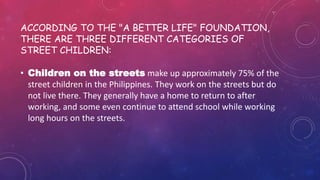 • Children on the streets make up approximately 75% of the
street children in the Philippines. They work on the streets but do
not live there. They generally have a home to return to after
working, and some even continue to attend school while working
long hours on the streets.
ACCORDING TO THE "A BETTER LIFE" FOUNDATION,
THERE ARE THREE DIFFERENT CATEGORIES OF
STREET CHILDREN:
 