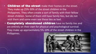 • Completely abandoned children have no family ties and
are entirely on their own for physical and psychological survival.
They make up approximately 5%-10% of the street children in the
Philippines.
• Children of the street make their homes on the street.
They make up 25%-30% of the street children in the
Philippines. They often create a sort of family with their fellow
street children. Some of them still have family ties, but do not
visit them and some even see these ties as bad.
 