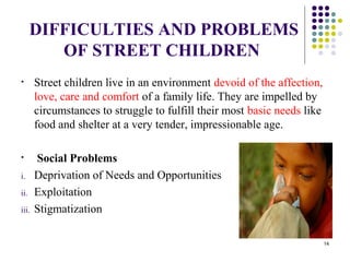 DIFFICULTIES AND PROBLEMS
OF STREET CHILDREN
• Street children live in an environment devoid of the affection,
love, care and comfort of a family life. They are impelled by
circumstances to struggle to fulfill their most basic needs like
food and shelter at a very tender, impressionable age.
• Social Problems
i. Deprivation of Needs and Opportunities
ii. Exploitation
iii. Stigmatization
14
 