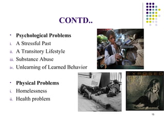 CONTD..
• Psychological Problems
i. A Stressful Past
ii. A Transitory Lifestyle
iii. Substance Abuse
iv. Unlearning of Learned Behavior
• Physical Problems
i. Homelessness
ii. Health problem
15
 