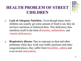 HEALTH PROBLEM OF STREET
CHILDREN
1. Lack of Adequate Nutrition : Even though many street
children can usually get some amount of food to eat, they do
not have nutritious or balanced diets. This deficiency thus
manifests itself in the form of anemia, malnutrition, and
vitamin deficiencies.
2. Respiratory disease: Due to exposure to dust and other
pollutants while they work near traffic junctions and other
congested places, they suffer from bronchitis, asthma and
even severe tuberculosis.
16
 