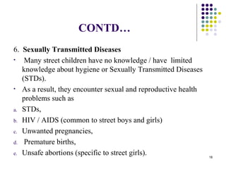 CONTD…
6. Sexually Transmitted Diseases
• Many street children have no knowledge / have limited
knowledge about hygiene or Sexually Transmitted Diseases
(STDs).
• As a result, they encounter sexual and reproductive health
problems such as
a. STDs,
b. HIV / AIDS (common to street boys and girls)
c. Unwanted pregnancies,
d. Premature births,
e. Unsafe abortions (specific to street girls). 18
 