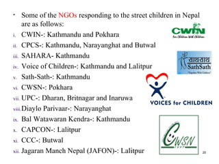 • Some of the NGOs responding to the street children in Nepal
are as follows:
i. CWIN-: Kathmandu and Pokhara
ii. CPCS-: Kathmandu, Narayanghat and Butwal
iii. SAHARA- Kathmandu
iv. Voice of Children-: Kathmandu and Lalitpur
v. Sath-Sath-: Kathmandu
vi. CWSN-: Pokhara
vii. UPC-: Dharan, Britnagar and Inaruwa
viii.Diaylo Parivaar-: Narayanghat
ix. Bal Watawaran Kendra-: Kathmandu
x. CAPCON-: Lalitpur
xi. CCC-: Butwal
xii. Jagaran Manch Nepal (JAFON)-: Lalitpur 20
 